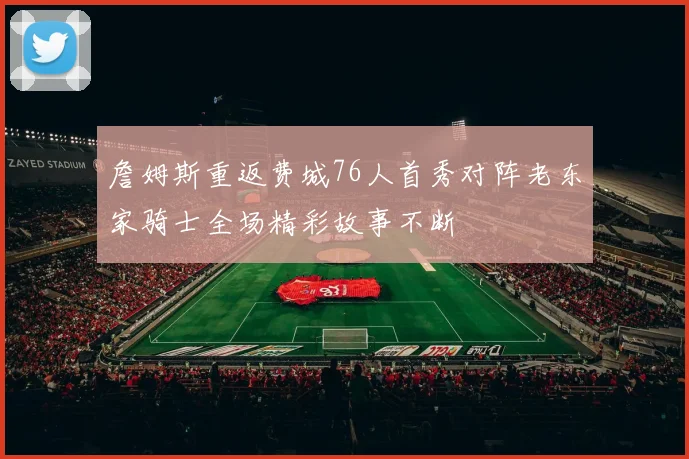 詹姆斯重返费城76人首秀对阵老东家骑士全场精彩故事不断