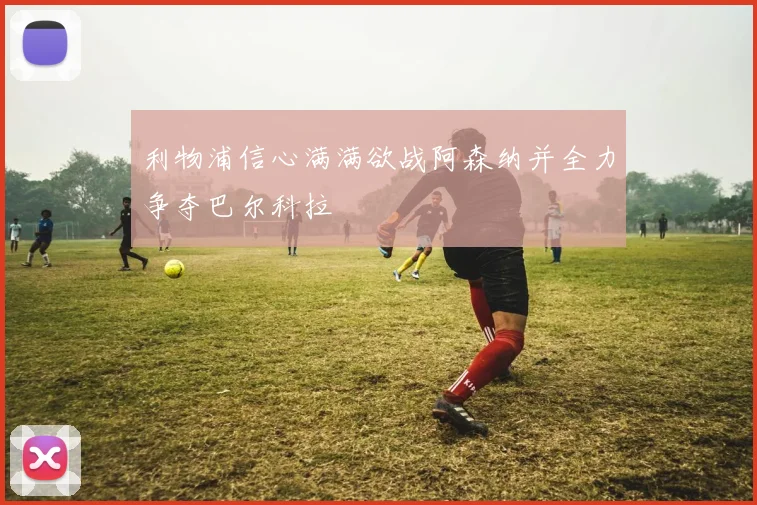 利物浦信心满满欲战阿森纳并全力争夺巴尔科拉