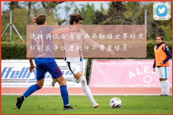 德转调侃亚马尔弟弟触碰世界杯奖杯引发争议遭批评不尊重球员