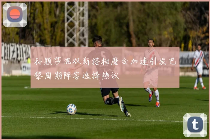 孙颖莎混双新搭档磨合加速引发巴黎周期阵容选择热议