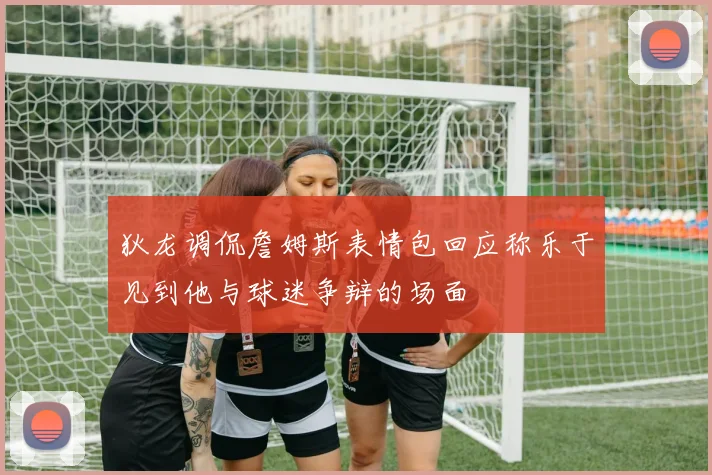 狄龙调侃詹姆斯表情包回应称乐于见到他与球迷争辩的场面