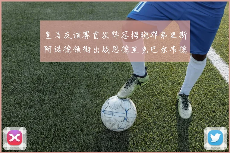 皇马友谊赛首发阵容揭晓邓弗里斯阿诺德领衔出战恩德里克巴尔韦德助力
