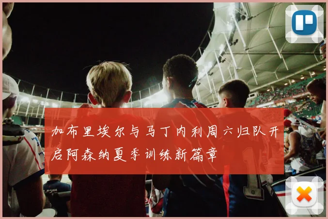 加布里埃尔与马丁内利周六归队开启阿森纳夏季训练新篇章
